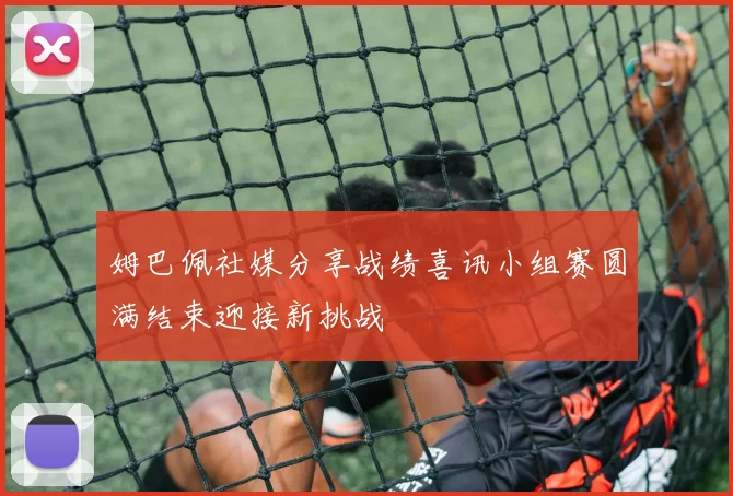 姆巴佩社媒分享战绩喜讯小组赛圆满结束迎接新挑战