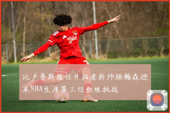 比卢普斯接任开拓者新帅杨瀚森迎来NBA生涯第三任教练挑战