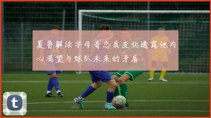 夏普解读字母哥态度变化透露他内心渴望与球队未来的矛盾
