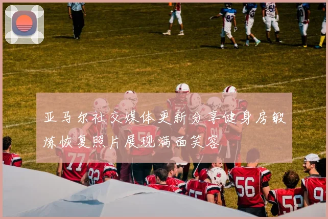 亚马尔社交媒体更新分享健身房锻炼恢复照片展现满面笑容