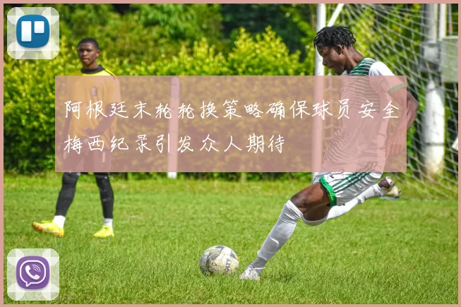 阿根廷末轮轮换策略确保球员安全梅西纪录引发众人期待