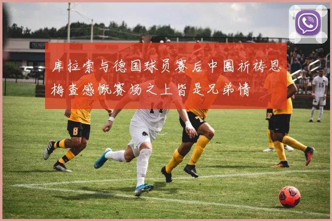 库拉索与德国球员赛后中圈祈祷恩梅查感慨赛场之上皆是兄弟情