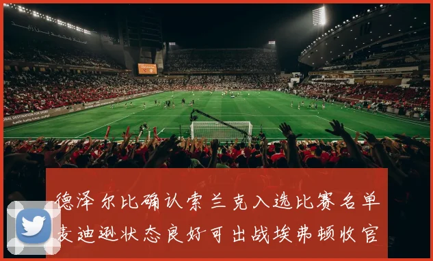 德泽尔比确认索兰克入选比赛名单麦迪逊状态良好可出战埃弗顿收官战