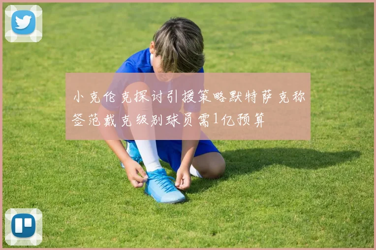 小克伦克探讨引援策略默特萨克称签范戴克级别球员需1亿预算
