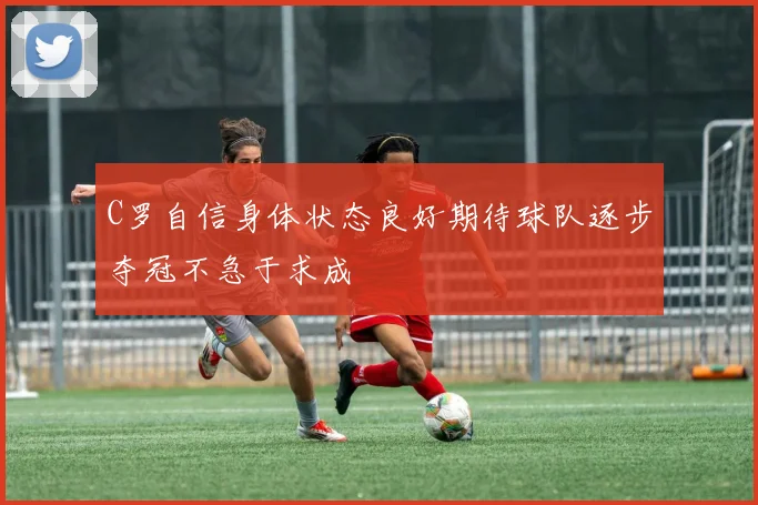 C罗自信身体状态良好期待球队逐步夺冠不急于求成
