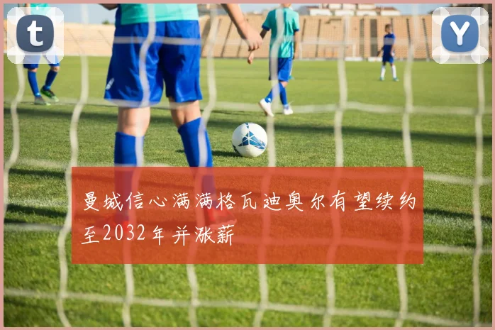 曼城信心满满格瓦迪奥尔有望续约至2032年并涨薪