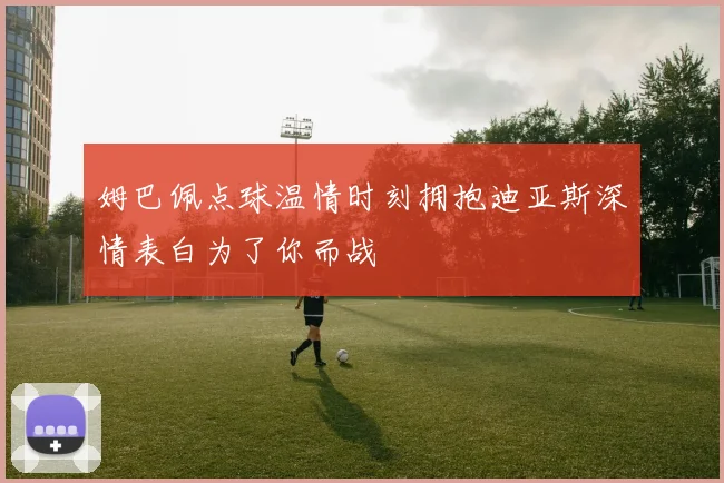 姆巴佩点球温情时刻拥抱迪亚斯深情表白为了你而战
