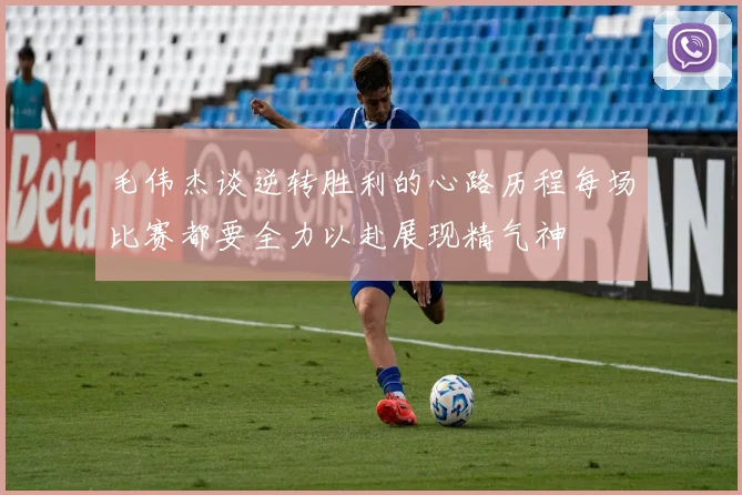毛伟杰谈逆转胜利的心路历程每场比赛都要全力以赴展现精气神