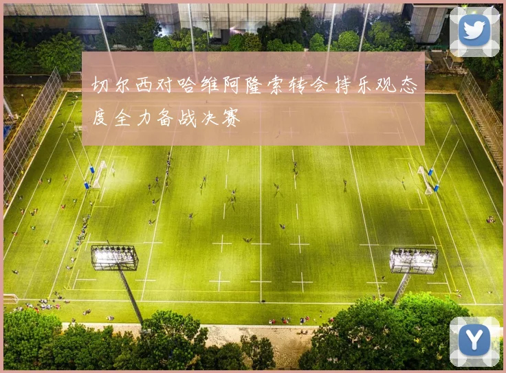 切尔西对哈维阿隆索转会持乐观态度全力备战决赛