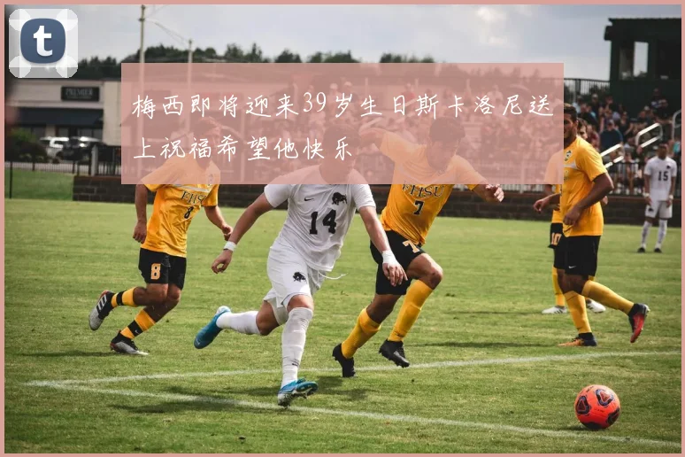 梅西即将迎来39岁生日斯卡洛尼送上祝福希望他快乐