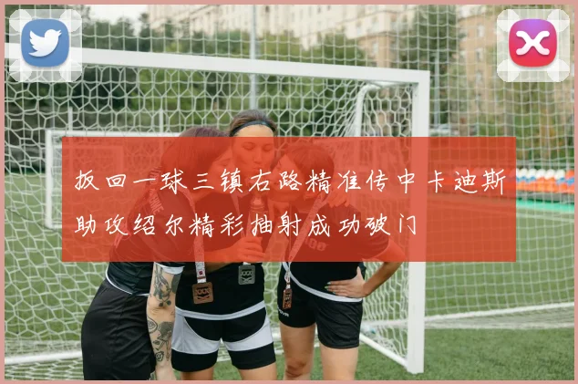 扳回一球三镇右路精准传中卡迪斯助攻绍尔精彩抽射成功破门