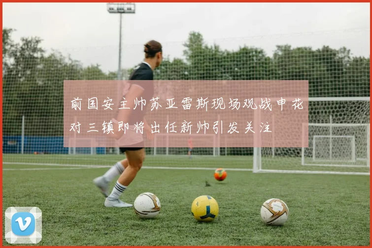 前国安主帅苏亚雷斯现场观战申花对三镇即将出任新帅引发关注