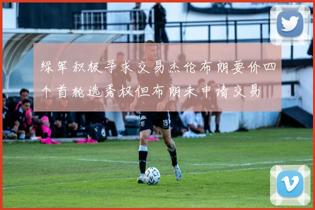 绿军积极寻求交易杰伦布朗要价四个首轮选秀权但布朗未申请交易