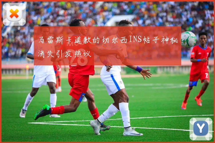 马雷斯卡道歉的切尔西INS帖子神秘消失引发热议