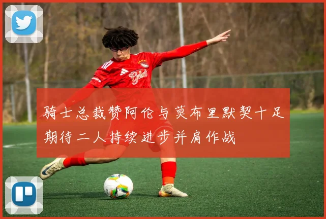 骑士总裁赞阿伦与莫布里默契十足期待二人持续进步并肩作战