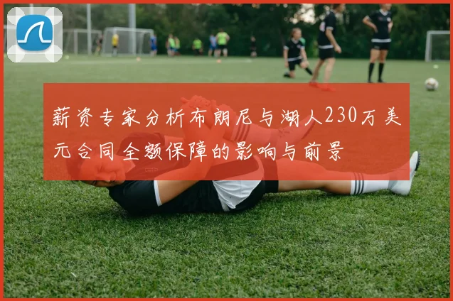 薪资专家分析布朗尼与湖人230万美元合同全额保障的影响与前景