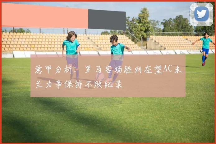 意甲分析：罗马客场胜利在望AC米兰力争保持不败纪录