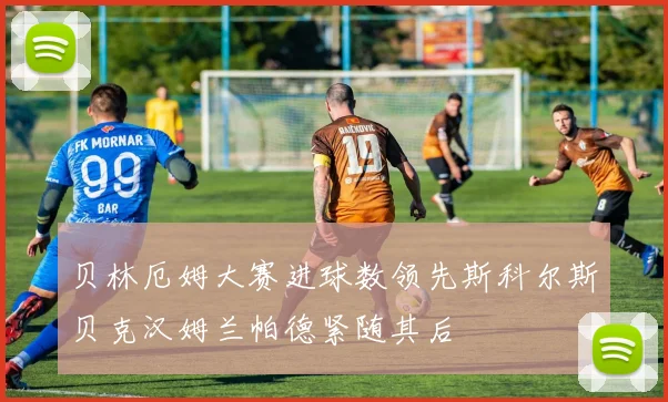 贝林厄姆大赛进球数领先斯科尔斯贝克汉姆兰帕德紧随其后