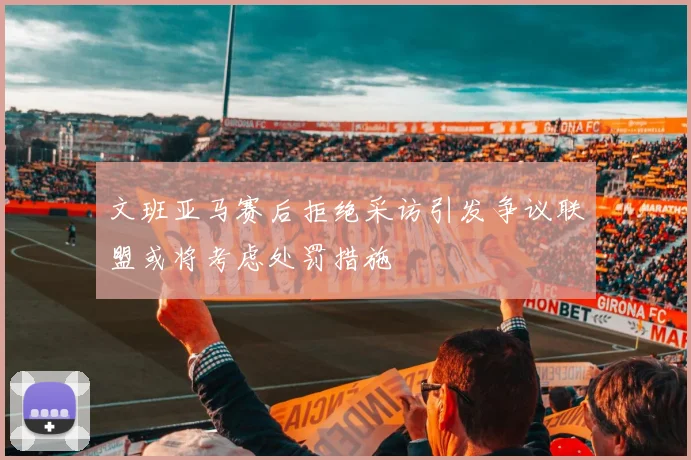 文班亚马赛后拒绝采访引发争议联盟或将考虑处罚措施